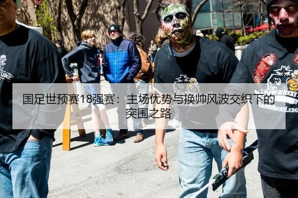 国足世预赛18强赛：主场优势与换帅风波交织下的突围之路